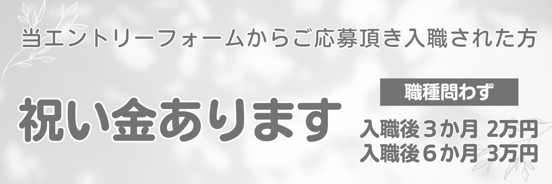 当エントリーフォームからご応募頂き入職された方に祝い金あります。職種問わず、入職後3か月2万円・入職後6か月3万円。
